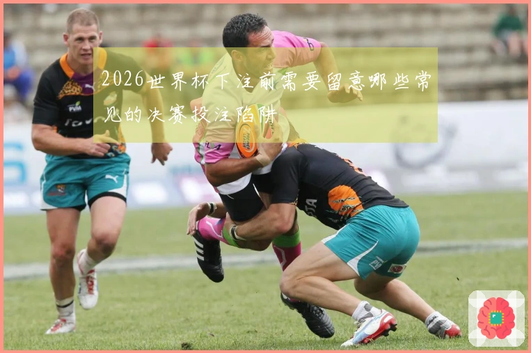 2026世界杯下注前需要留意哪些常见的决赛投注陷阱