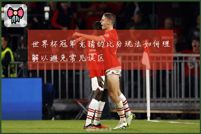 世界杯冠军竞猜的比分玩法如何理解以避免常见误区
