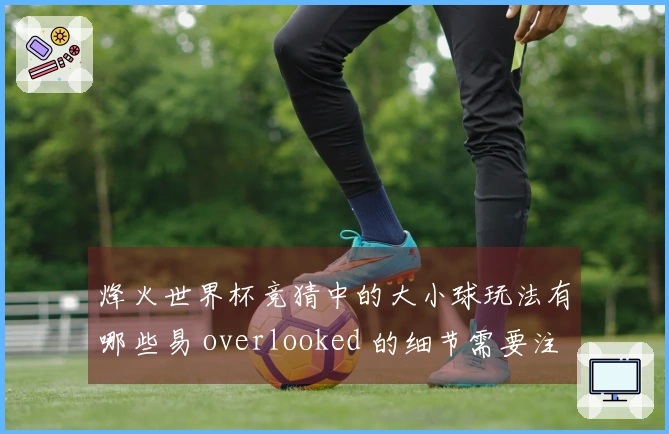 烽火世界杯竞猜中的大小球玩法有哪些易 overlooked 的细节需要注意？
